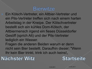 14.04.2011BierwitzeEin Kölsch-Vertreter, ein Altbier-Vertreter und ein Pils-Vertreter treffen sich nach einem harten Arbeitstag in der Kneipe. Der Kölschvertreter bestellt sich ein kühles Dom-Kölsch, der Altbiermensch irgend ein fieses Düsseldorfer Gesöff (sprich Alt) und der Pils-Vertreter lediglich ein Wasser.Fragen die anderen Beiden warum er denn nicht sein Bier bestellt. Daraufhin dieser: "Wenn Ihr kein Bier trinkt, trink ich auch keins!„Nächster WitzStartseite14.04.201114.04.201114.04.201114.04.201114.04.2011