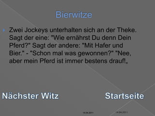 14.04.2011BierwitzeZwei Jockeys unterhalten sich an der Theke. Sagt der eine: "Wie ernährst Du denn Dein Pferd?" Sagt der andere: "Mit Hafer und Bier." - "Schon mal was gewonnen?" "Nee, aber mein Pferd ist immer bestens drauf!„Nächster WitzStartseite14.04.201114.04.201114.04.201114.04.201114.04.2011