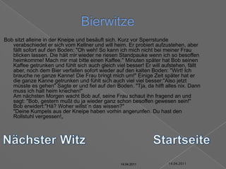 14.04.2011BierwitzeBob sitzt alleine in der Kneipe und besäuft sich. Kurz vor Sperrstunde verabschiedet er sich vom Kellner und will heim. Er probiert aufzustehen, aber fällt sofort auf den Boden: "Oh weh! So kann ich mich nicht bei meiner Frau blicken lassen. Die hält mir wieder ne riesen Standpauke wenn ich so besoffen heimkomme! Mach mir mal bitte einen Kaffee." Minuten später hat Bob seinen Kaffee getrunken und fühlt sich auch gleich viel besser! Er will aufstehen, fällt aber, noch dem Bier verfallen sofort wieder auf den kalten Boden: "Wirt! Ich brauche ne ganze Kanne! Die Frau bringt mich um!" Einige Zeit später hat er die ganze Kanne getrunken und fühlt sich auch viel viel besser:"Also jetzt müsste es gehen" Sagte er und fiel auf den Boden. "Tja, da hilft alles nix. Dann muss ich halt heim kriechen!"Am nächsten Morgen wacht Bob auf, seine Frau schaut ihn fragend an und sagt: "Bob, gestern mußt du ja wieder ganz schon besoffen gewesen sein!" Bob erwidert:"Hä? Woher willst´n das wissen?""Deine Kumpels aus der Kneipe haben vorhin angerunfen. Du hast den Rollstuhl vergessen!„Nächster WitzStartseite14.04.201114.04.201114.04.201114.04.201114.04.2011