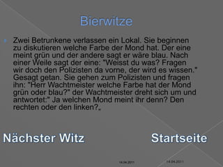 14.04.2011BierwitzeZwei Betrunkene verlassen ein Lokal. Sie beginnen zu diskutieren welche Farbe der Mond hat. Der eine meint grün und der andere sagt er wäre blau. Nach einer Weile sagt der eine: "Weisst du was? Fragen wir doch den Polizisten da vorne, der wird es wissen." Gesagt getan. Sie gehen zum Polizisten und fragen ihn: "Herr Wachtmeister welche Farbe hat der Mond grün oder blau?" der Wachtmeister dreht sich um und antwortet:" Ja welchen Mond meint ihr denn? Den rechten oder den linken?„Nächster WitzStartseite14.04.201114.04.201114.04.201114.04.201114.04.2011