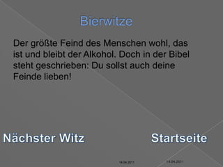 14.04.2011Bierwitze	Der größte Feind des Menschen wohl, das ist und bleibt der Alkohol. Doch in der Bibel steht geschrieben: Du sollst auch deine Feinde lieben!Nächster WitzStartseite14.04.201114.04.201114.04.201114.04.201114.04.2011