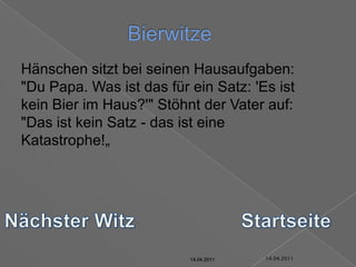 14.04.2011Bierwitze	Hänschen sitzt bei seinen Hausaufgaben: "Du Papa. Was ist das für ein Satz: 'Es ist kein Bier im Haus?'" Stöhnt der Vater auf: "Das ist kein Satz - das ist eine Katastrophe!„Nächster WitzStartseite14.04.201114.04.201114.04.201114.04.201114.04.2011