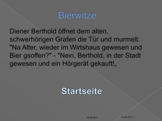 14.04.2011Bierwitze	Diener Berthold öffnet dem alten, schwerhörigen Grafen die Tür und murmelt: "Na Alter, wieder im Wirtshaus gewesen und Bier gsoffen?" - "Nein, Berthold, in der Stadt gewesen und ein Hörgerät gekauft!„Startseite14.04.201114.04.201114.04.201114.04.201114.04.2011