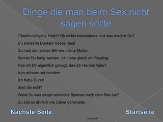 14.04.2011Dinge die man beim Sex nicht sagen sollte14.04.201114.04.201114.04.2011	(Telefon klingelt): Hallo? Oh nichts besonderes und was machst Du? Du siehst im Dunkeln besser aus! Du hast den selben BH wie meine Mutter. Kannst Du fertig werden. Ich habe gleich ein Meeting. Hab ich Dir eigentlich gesagt, das ich Herpes habe? Nun müssen wir heiraten. Ich habe Durst! Sind die echt?Weist Du was einige weibliche Spinnen nach dem Sex tun? Du bist so ähnlich wie Deine Schwester. Nächste SeiteStartseite14.04.2011