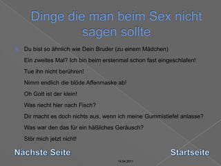 14.04.2011Dinge die man beim Sex nicht sagen sollte14.04.201114.04.201114.04.2011Du bist so ähnlich wie Dein Bruder (zu einem Mädchen) Ein zweites Mal? Ich bin beim erstenmal schon fast eingeschlafen! Tue ihn nicht berühren! Nimm endlich die blöde Affenmaske ab! Oh Gott ist der klein! Was riecht hier nach Fisch? Dir macht es doch nichts aus, wenn ich meine Gummistiefel anlasse? Was war den das für ein häßliches Geräusch? Stör mich jetzt nicht! Nächste SeiteStartseite14.04.2011