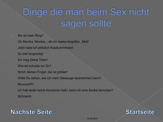 14.04.2011Dinge die man beim Sex nicht sagen sollte14.04.201114.04.201114.04.2011Wo ist mein Ring? Oh Monika, Monika...-äh ich meine Angelika.. Mist! Jetzt habe ich plötzlich Kopfschmerzen! Du bist langweilig! Ich mag Deine Titten! Wieviel schulde ich Dir? Nimm deinen Finger, der ist größer! Willst Du sehen, wie ich mein Glasauge rausnehmen kann? Muuuuuhh! Ich hab leider keine Kondome mehr, kann ich eine Socke benutzen? Schnarch Nächste SeiteStartseite14.04.2011
