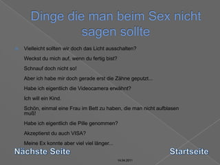 14.04.2011Dinge die man beim Sex nicht sagen sollte14.04.201114.04.201114.04.2011Vielleicht sollten wir doch das Licht ausschalten? Weckst du mich auf, wenn du fertig bist? Schnauf doch nicht so! Aber ich habe mir doch gerade erst die Zähne geputzt... Habe ich eigentlich die Videocamera erwähnt? Ich will ein Kind. Schön, einmal eine Frau im Bett zu haben, die man nicht aufblasen muß! Habe ich eigentlich die Pille genommen? Akzeptierst du auch VISA? Meine Ex konnte aber viel viel länger... Nächste SeiteStartseite14.04.2011