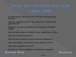 14.04.2011Dinge die man beim Sex nicht sagen sollte14.04.201114.04.201114.04.2011Es wäre besser, wenn du dir eine Tüte über den Kopf ziehen könntest Habe ich eigentlich erwähnt, das meine Oma in diesem Bett gestorben ist? Riechst du so oder ist die Matratze mit verfaulten Kartoffeln gefüllt? Denk dir nichts dabei, ich lackiere meine Nägel immer im Bett. Wie war noch mal dein Name? Darf ich deine Adresse an meine Kumpels weitergeben? Mach jetzt Kaffee. Oder kannst du das etwa auch nicht? Wann geht eigentlich Dein Zug? Ich hab's mir mit Dir eigentlich viel schlimmer vorgestellt. Nächste SeiteStartseite14.04.2011