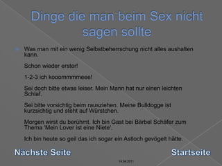 14.04.2011Dinge die man beim Sex nicht sagen sollte14.04.201114.04.201114.04.2011Was man mit ein wenig Selbstbeherrschung nicht alles aushalten kann. Schon wieder erster! 1-2-3 ich kooommmmeee! Sei doch bitte etwas leiser. Mein Mann hat nur einen leichten Schlaf. Sei bitte vorsichtig beim rausziehen. Meine Bulldogge ist kurzsichtig und steht auf Würstchen. Morgen wirst du berühmt. Ich bin Gast bei Bärbel Schäfer zum Thema 'Mein Lover ist eine Niete'. Ich bin heute so geil das ich sogar ein Astloch gevögelt hätte. Nächste SeiteStartseite14.04.2011