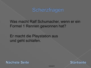 14.04.2011Scherzfragen14.04.201114.04.201114.04.2011	Was macht Ralf Schumacher, wenn er ein Formel 1 Rennen gewonnen hat?	Er macht die Playstation ausund geht schlafen.Nächste SeiteStartseite14.04.2011