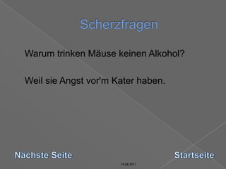 14.04.2011Scherzfragen14.04.201114.04.201114.04.2011	Warum trinken Mäuse keinen Alkohol?	Weil sie Angst vor'm Kater haben.Nächste SeiteStartseite14.04.2011