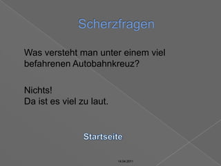 14.04.2011ScherzfragenStartseite14.04.201114.04.201114.04.2011	Was versteht man unter einem viel befahrenen Autobahnkreuz?	Nichts!Da ist es viel zu laut.14.04.2011