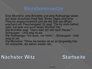 14.04.2011BlondienenwitzeEine Blondine, eine Brünette und eine Rothaarige sitzen auf einer einsamen Insel fest. Eines Tages wird eine Flasche angeschwemmt und als die Drei sie öffnen, erscheint ein Flaschengeist. Er sagt: "Da ihr mich befreit habt, hat jede von euch einen Wunsch frei."Die Brünette sagt: "Ganz klar! Ich will nach Hause." - Schwupps! - Und weg ist sie.Die Rothaarige: "Ich auch, nur heim." - Schwupps! - Und weg ist sie.Die Blondine: "Ohne die beiden ist es so langweilig hier. Ich wünschte, sie wären wieder da!„Nächster WitzStartseite14.04.201114.04.2011