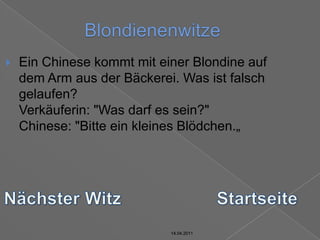 14.04.2011BlondienenwitzeEin Chinese kommt mit einer Blondine auf dem Arm aus der Bäckerei. Was ist falsch gelaufen?Verkäuferin: "Was darf es sein?"Chinese: "Bitte ein kleines Blödchen.„Nächster WitzStartseite14.04.201114.04.2011