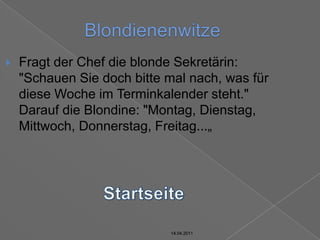 14.04.2011BlondienenwitzeFragt der Chef die blonde Sekretärin: "Schauen Sie doch bitte mal nach, was für diese Woche im Terminkalender steht."Darauf die Blondine: "Montag, Dienstag, Mittwoch, Donnerstag, Freitag...„Startseite14.04.201114.04.2011