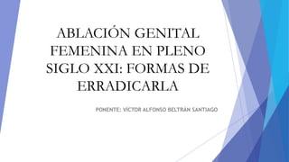 ABLACIÓN GENITAL
FEMENINA EN PLENO
SIGLO XXI: FORMAS DE
ERRADICARLA
PONENTE: VÍCTOR ALFONSO BELTRÁN SANTIAGO
 