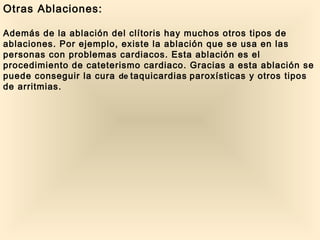 Otras Ablaciones:
Además de la ablación del clítoris hay muchos otros tipos de
ablaciones. Por ejemplo, existe la ablación que se usa en las
personas con problemas cardiacos. Esta ablación es el
procedimiento de cateterismo cardiaco. Gracias a esta ablación se
puede conseguir la cura de taquicardias paroxísticas y otros tipos
de arritmias.
 