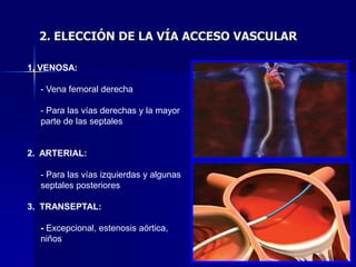 2. ELECCIÓN DE LA VÍA ACCESO VASCULAR

1. VENOSA:

  - Vena femoral derecha

  - Para las vías derechas y la mayor
  parte de las septales


2. ARTERIAL:

  - Para las vías izquierdas y algunas
  septales posteriores

3. TRANSEPTAL:

  - Excepcional, estenosis aórtica,
  niños
 