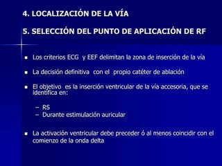 4. LOCALIZACIÓN DE LA VÍA

5. SELECCIÓN DEL PUNTO DE APLICACIÓN DE RF


   Los criterios ECG y EEF delimitan la zona de inserción de la vía

   La decisión definitiva con el propio catéter de ablación

   El objetivo es la inserción ventricular de la vía accesoria, que se
    identifica en:

     – RS
     – Durante estimulación auricular

   La activación ventricular debe preceder ó al menos coincidir con el
    comienzo de la onda delta
 