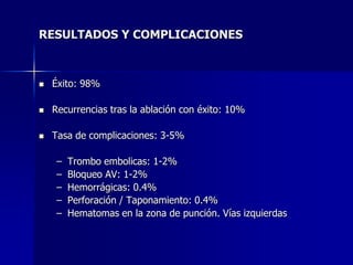 RESULTADOS Y COMPLICACIONES



   Éxito: 98%

   Recurrencias tras la ablación con éxito: 10%

   Tasa de complicaciones: 3-5%

     –   Trombo embolicas: 1-2%
     –   Bloqueo AV: 1-2%
     –   Hemorrágicas: 0.4%
     –   Perforación / Taponamiento: 0.4%
     –   Hematomas en la zona de punción. Vías izquierdas
 