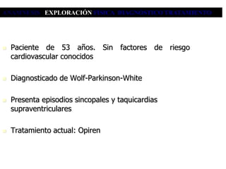 ANAMNESIS EXPLORACIÓN FÍSICA DIAGNÓSTICO TRATAMIENTO




   Paciente de 53 años. Sin factores de riesgo
    cardiovascular conocidos

   Diagnosticado de Wolf-Parkinson-White

   Presenta episodios sincopales y taquicardias
    supraventriculares

   Tratamiento actual: Opiren
 