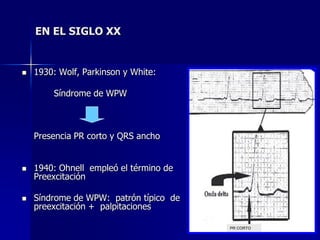 EN EL SIGLO XX


   1930: Wolf, Parkinson y White:

        Síndrome de WPW
                                               PR CORTO




    Presencia PR corto y QRS ancho


   1940: Ohnell empleó el término de
    Preexcitación

   Síndrome de WPW: patrón típico de
    preexcitación + palpitaciones

                                        PR CORTO
 