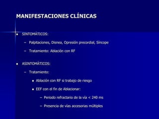 MANIFESTACIONES CLÍNICAS


   SINTOMÁTICOS:

    – Palpitaciones, Disnea, Opresión precordial, Síncope

    – Tratamiento: Ablación con RF


   ASINTOMÁTICOS:

    – Tratamiento:

           Ablación con RF si trabajo de riesgo

           EEF con el fin de Ablacionar:

              – Periodo refractario de la vía < 240 ms

              – Presencia de vías accesorias múltiples
 