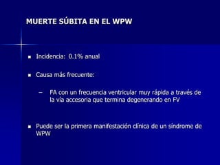 MUERTE SÚBITA EN EL WPW



   Incidencia: 0.1% anual


   Causa más frecuente:

    –   FA con un frecuencia ventricular muy rápida a través de
        la vía accesoria que termina degenerando en FV



   Puede ser la primera manifestación clínica de un síndrome de
    WPW
 