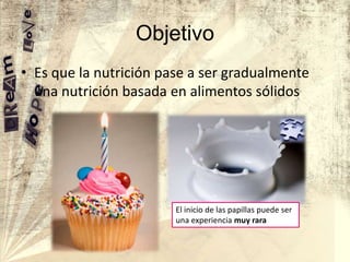 Objetivo
• Es que la nutrición pase a ser gradualmente
una nutrición basada en alimentos sólidos

El inicio de las papillas puede ser
una experiencia muy rara

 