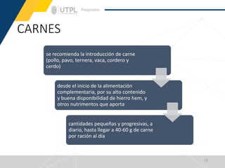 CARNES
12
se recomienda la introducción de carne
(pollo, pavo, ternera, vaca, cordero y
cerdo)
desde el inicio de la alimentación
complementaria, por su alto contenido
y buena disponibilidad de hierro hem, y
otros nutrimentos que aporta
cantidades pequeñas y progresivas, a
diario, hasta llegar a 40-60 g de carne
por ración al día
 