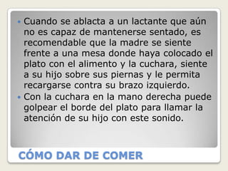  Cuando se ablacta a un lactante que aún
  no es capaz de mantenerse sentado, es
  recomendable que la madre se siente
  frente a una mesa donde haya colocado el
  plato con el alimento y la cuchara, siente
  a su hijo sobre sus piernas y le permita
  recargarse contra su brazo izquierdo.
 Con la cuchara en la mano derecha puede
  golpear el borde del plato para llamar la
  atención de su hijo con este sonido.



CÓMO DAR DE COMER
 