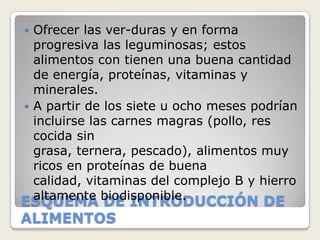  Ofrecer las ver-duras y en forma
  progresiva las leguminosas; estos
  alimentos con tienen una buena cantidad
  de energía, proteínas, vitaminas y
  minerales.
 A partir de los siete u ocho meses podrían
  incluirse las carnes magras (pollo, res
  cocida sin
  grasa, ternera, pescado), alimentos muy
  ricos en proteínas de buena
  calidad, vitaminas del complejo B y hierro
ESQUEMA biodisponible.
  altamente DE INTRODUCCIÓN DE
ALIMENTOS
 