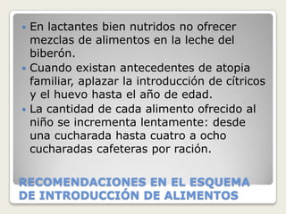  En lactantes bien nutridos no ofrecer
  mezclas de alimentos en la leche del
  biberón.
 Cuando existan antecedentes de atopia
  familiar, aplazar la introducción de cítricos
  y el huevo hasta el año de edad.
 La cantidad de cada alimento ofrecido al
  niño se incrementa lentamente: desde
  una cucharada hasta cuatro a ocho
  cucharadas cafeteras por ración.

RECOMENDACIONES EN EL ESQUEMA
DE INTRODUCCIÓN DE ALIMENTOS
 