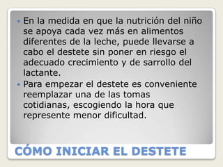  En la medida en que la nutrición del niño
  se apoya cada vez más en alimentos
  diferentes de la leche, puede llevarse a
  cabo el destete sin poner en riesgo el
  adecuado crecimiento y de sarrollo del
  lactante.
 Para empezar el destete es conveniente
  reemplazar una de las tomas
  cotidianas, escogiendo la hora que
  represente menor dificultad.



CÓMO INICIAR EL DESTETE
 