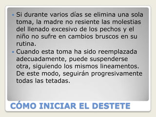  Si durante varios días se elimina una sola
  toma, la madre no resiente las molestias
  del llenado excesivo de los pechos y el
  niño no sufre en cambios bruscos en su
  rutina.
 Cuando esta toma ha sido reemplazada
  adecuadamente, puede suspenderse
  otra, siguiendo los mismos lineamentos.
  De este modo, seguirán progresivamente
  todas las tetadas.



CÓMO INICIAR EL DESTETE
 