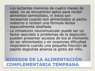   Los lactantes menores de cuatro meses de
    edad, no se encuentran aptos para recibir
    alimentos semisólidos, ni éstos son
    necesarios cuando son alimentados al pecho
    materno o reciben una fórmula láctea
    especialmente diseñada.
   La inmadurez neuromuscular puede ser un
    factor asociado a problemas de la deglución:
    pueden presentar accesos de tos al momento
    de ser alimentados y en ocasiones dificultad
    respiratoria cuando una pequeña fracción de
    papilla deglutida alcanza la glotis del niño.


RIESGOS DE LA ALIMENTACIÓN
COMPLEMENTARIA TEMPRANA
 