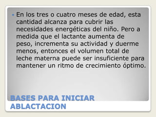    En los tres o cuatro meses de edad, esta
    cantidad alcanza para cubrir las
    necesidades energéticas del niño. Pero a
    medida que el lactante aumenta de
    peso, incrementa su actividad y duerme
    menos, entonces el volumen total de
    leche materna puede ser insuficiente para
    mantener un ritmo de crecimiento óptimo.




BASES PARA INICIAR
ABLACTACION
 