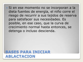   Si en ese momento no se incorporan a la
    dieta fuentes de energía, el niño corre el
    riesgo de recurrir a sus tejidos de reserva
    para satisfacer sus necesidades. Es
    posible, en ese caso, que la curva de
    crecimiento normal hasta entonces, se
    detenga o incluso descienda.




BASES PARA INICIAR
ABLACTACION
 