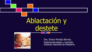 Ablactación y
destete
Dra. Ericka Montijo Barrios.
Gastroenterología y nutrición.
Instituto Nacional de Pediatría.
 