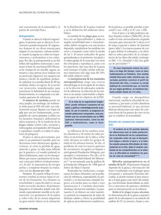VALORACIÓN DEL ESTADO NUTRICIONAL 
mar exactamente de la intensidad y el 
patrón de actividad física. 
Antropometría 
Cuando se altera la relación ingesta/ 
gasto, lo primero que se afecta es el cre-cimiento 
ponderoestatural. El organis-mo 
dispone de un eficaz sistema para 
adaptar el crecimiento, enlenteciéndo-se 
cuando la ingesta no cubre los reque-rimientos 
o acelerándose si los sobre-pasa. 
Por ello, la antropometría es un fiel 
reflejo del equilibrio nutricional y cons-tituye 
la base de una buena VEN. Presen-ta 
las ventajas de ser sencilla, segura, no 
invasiva y muy precisa (si se realizan con 
un protocolo riguroso); los equipos son 
baratos y fáciles de equilibrar, pudien-do 
utilizarse en consulta diaria de AP. Las 
medidas deben recogerse de acuerdo 
con protocolos estandarizados para 
maximizar la fiabilidad de las mismas. 
Posteriormente, se compararán con ade-cuados 
patrones de referencia. 
El número de medidas puede ser 
muy amplio, sin embargo, las realmen-te 
útiles para la VEN del niño son rela-tivamente 
escasas. Bastará con el peso y la 
talla, que son los fundamentales, acom-pañados 
de ciertos perímetros (cefálico en 
los lactantes, braquial y abdominal en 
niños mayores) y de la medición de los 
pliegues cutáneos (sobre todo, tricipital y 
subescapular, acompañados del braquial 
y suprailíaco cuando se evalúa el suma-torio 
de pliegues). 
El peso se afecta precozmente, por 
tanto es un parámetro sensible, pero no 
discrimina entre alteraciones agudas o 
crónicas, ni entre la pérdida de agua, 
músculo o grasa. La talla (más influida 
por la genética y el estadio puberal) se 
altera tardíamente, tanto en los desequi-librios 
por exceso (aceleración de la mis-ma) 
como por defecto (enlentecimien-to); 
de ahí, la importancia de recoger 
ambas y completar después la evalua-ción 
con las relaciones peso/talla. 
Perímetros. El craneal refleja el creci-miento 
cerebral al menos hasta el cie-rre 
de las fontanelas. No obstante su 
sensibilidad y especificidad es escasa 
(salvo en recién nacidos). El perímetro 
braquial es el indicador aislado más útil, 
siendo especialmente sensible en la sub-nutrición. 
Los perímetros de la cadera 
y, sobre todo, de la cintura adquieren 
un gran interés clínico en la valoración 
de la distribución de la grasa corporal 
y en la definición del síndrome meta-bólico. 
La medida de los pliegues grasos se rea-liza 
con un lipocalibrador y, dada su 
amplia variabilidad inter e intraobser-vador, 
deben recogerse con una técnica 
depurada, repitiéndose las medidas tres 
veces y tomando como valor la media 
de las 3. El mejor indicador de grasa 
generalizada es el perímetro tricipital y 
el subescapular de la troncular. Los otros 
dos (bicipital y suprailíaco), junto con 
los anteriores, dan una idea de la grasa 
total (aunque el tejido celular subcutá-neo 
representa sólo algo más del 50% 
del tejido adiposo total). 
La interpretación de los resultados 
antropométricos exige una estricta 
metodología en la recogida de los datos 
y en la elección de adecuados estánda-res 
de referencia. La selección de los mis-mos 
es un asunto controvertido y depen-de 
en parte de los objetivos de la VEN. 
La influencia de los cambios socia-les 
(dietéticos y de estilos de vida) jus-tifica 
el incremento de la talla y, sobre 
todo, del peso en todos los grupos de 
edad en los últimos lustros; de ahí, el 
problema de usar los nuevos patrones 
de crecimiento recogidos en España a 
nivel general (Fundación Orbegozo, por 
ejemplo) o autonómico. Por ello, en la 
Guía de Obesidad Infantil del Ministe-rio( 
12) se recomienda usar las gráficas de 
la Fundación Orbegozo de 1988 para el 
Índice de Masa Corporal. 
Realizadas las mediciones, compa-ramos 
los datos obtenidos con la pobla-ción 
de referencia, expresándolo en per-centiles 
o en desviaciones estándar res-pecto 
a la media para su edad y sexo 
(puntuación Z = medida observada-mediana/ 
desviación estándar). La pun-tuación 
Z, al obtener un valor numéri-co, 
permite la comparación de niños de 
distintas edades y ofrece la posibilidad 
de aplicar procedimientos estadísticos. 
En la práctica, es posible asimilar el per-centil 
3 con –2DS y el 97 con +2DS. 
Con el peso y la talla podemos uti-lizar 
distintos índices (Tabla VII), de los 
cuales el más universalmente aceptado 
(excepto para menores de 2 años) es el 
de masa corporal o índice de Quetelet 
(peso/talla2). Los nuevos puntos de cor-te 
para definir el sobrepeso y la obesi-dad 
en niños proceden de la extrapo-lación 
de los datos del adulto (sobrepe-so 
IMC >25, obesidad >30) a las gráfi-cas 
de percentiles(13). 
Cuando surge un desequilibrio 
nutricional, cambia la velocidad de cre-cimiento 
y, por tanto, el niño abandona 
su percentil habitual, lo que permite 
detectar alteraciones aun antes de colo-carse 
fuera de los puntos de corte en los 
que se establece la normalidad. 
Estudios de composición corporal 
(CC) 
Métodos antropométricos en el 
estudio de la CC. El perímetro braquial 
depende de la grasa y del músculo del 
brazo. Combinado con el pliegue graso 
(tricipital) y utilizando fórmulas ade-cuadas, 
se puede estimar el área muscu-lar 
y el área grasa a este nivel. Sin embar-go, 
son fórmulas desarrolladas en adul-tos 
y carecemos de patrones validados 
para su interpretación en la infancia. 
Medida de los pliegues de grasa subcutánea. 
La determinación de la grasa corporal a 
partir de la subcutánea es un método de 
análisis de CC no invasivo, barato y sen- 
306 PEDIATRÍA INTEGRAL 
Si se trata de un seguimiento longitu-dinal, 
puede utilizarse cualquiera de las 
tablas y gráficas metodológicamente acep-tadas. 
Si, por el contrario, se programa un 
estudio poblacional comparativo, sería pre-ferible 
usar las recomendadas por la OMS 
(patrones internacionales, como las del 
CDC o multicéntricos, como el Euro-growth 
). 
Es muy importante valorar los cam-bios 
a lo largo del tiempo, como se hace 
habitualmente en Pediatría. Una medida 
aislada tiene poco valor; mientras que, las 
seriadas permiten construir el perfil de 
desarrollo del niño, y conocer su senda 
habitual de crecimiento que, en función 
de sus rasgos genéticos, se mantiene bas-tante 
estable desde los 3-4 años. 
El análisis de la CC permite detectar 
las alteraciones que se están producien-do 
en la distribución de los compartimen-tos 
corporales antes de que el desequili-brio 
llegue a afectar al peso y a la talla. 
Su estudio presenta dificultades de inter-pretación 
en el niño, dado el carácter cam-biante 
de los compartimentos en la infan-cia 
y la dificultad en establecer los pun-tos 
de corte de normalidad(14,15). 
 
