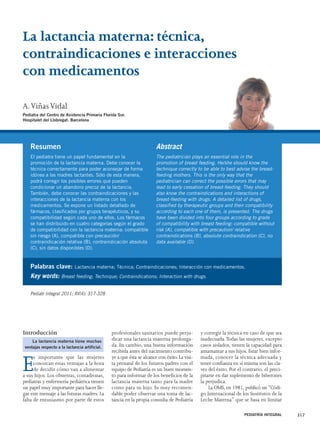 La lactancia materna: técnica, 
contraindicaciones e interacciones 
con medicamentos 
Palabras clave: Lactancia materna; Técnica; Contraindicaciones; Interacción con medicamentos. 
Key words: Breast feeding; Technique; Contraindications; Interaction with drugs. 
Introducción 
Es importante que las mujeres 
conozcan estas ventajas a la hora 
de decidir cómo van a alimentar 
a sus hijos. Los obstetras, comadronas, 
pediatras y enfermería pediátrica tienen 
un papel muy importante para hacer lle-gar 
este mensaje a las futuras madres. La 
falta de entusiasmo por parte de estos 
profesionales sanitarios puede perju-dicar 
una lactancia materna prolonga-da. 
En cambio, una buena información 
recibida antes del nacimiento contribu-ye 
a que ésta se alcance con éxito. La visi-ta 
prenatal de los futuros padres con el 
equipo de Pediatría es un buen momen-to 
para informar de los beneficios de la 
lactancia materna tanto para la madre 
como para su hijo. Es muy recomen-dable 
poder observar una toma de lac-tancia 
en la propia consulta de Pediatría 
y corregir la técnica en caso de que sea 
inadecuada.Todas las mujeres, excepto 
casos aislados, tienen la capacidad para 
amamantar a sus hijos. Estar bien infor-mada, 
conocer la técnica adecuada y 
tener confianza en sí misma son las cla-ves 
del éxito. Por el contrario, el preci-pitarse 
en dar suplemento de biberones 
la perjudica. 
La OMS, en 1981, publicó un “Códi-go 
Internacional de los Sustitutos de la 
Leche Materna” que se basa en limitar 
PEDIATRÍA INTEGRAL 317 
Resumen 
El pediatra tiene un papel fundamental en la 
promoción de la lactancia materna. Debe conocer la 
técnica correctamente para poder aconsejar de forma 
idónea a las madres lactantes. Sólo de esta manera, 
podrá corregir los posibles errores que pueden 
condicionar un abandono precoz de la lactancia. 
También, debe conocer las contraindicaciones y las 
interacciones de la lactancia materna con los 
medicamentos. Se expone un listado detallado de 
fármacos, clasificados por grupos terapéuticos, y su 
compatibilidad según cada uno de ellos. Los fármacos 
se han distribuido en cuatro categorías según el grado 
de compatibilidad con la lactancia materna: compatible 
sin riesgo (A), compatible con precaución/ 
contraindicación relativa (B), contraindicación absoluta 
(C), sin datos disponibles (D). 
Abstract 
The pediatrician plays an essential role in the 
promotion of breast feeding. He/she should know the 
technique correctly to be able to best advise the breast-feeding 
mothers. This is the only way that the 
pediatrician can correct the possible errors that may 
lead to early cessation of breast-feeding. They should 
also know the contraindications and interactions of 
breast-feeding with drugs. A detailed list of drugs, 
classified by therapeutic groups and their compatibility 
according to each one of them, is presented. The drugs 
have been divided into four groups according to grade 
of compatibility with breast feeding: compatible without 
risk (A), compatible with precaution/ relative 
contraindications (B), absolute contraindication (C), no 
data available (D). 
A.Viñas Vidal 
Pediatra del Centro de Asistencia Primaria Florida Sur. 
Hospitalet del Llobregat. Barcelona 
Pediatr Integral 2011; XV(4): 317-328 
La lactancia materna tiene muchas 
ventajas respecto a la lactancia artificial. 
 