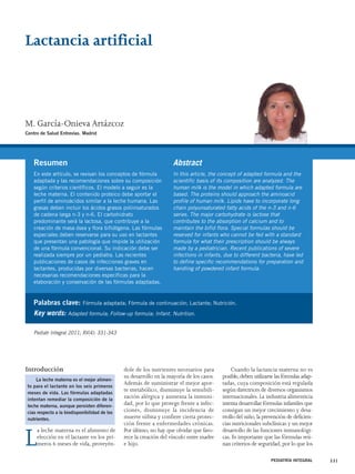Lactancia artificial 
M. García-Onieva Artázcoz 
Centro de Salud Entrevías. Madrid 
Resumen 
En este artículo, se revisan los conceptos de fórmula 
adaptada y las recomendaciones sobre su composición 
según criterios científicos. El modelo a seguir es la 
leche materna. El contenido proteico debe aportar el 
perfil de aminoácidos similar a la leche humana. Las 
grasas deben incluir los ácidos grasos poliinsaturados 
de cadena larga n-3 y n-6. El carbohidrato 
predominante será la lactosa, que contribuye a la 
creación de masa ósea y flora bifidógena. Las fórmulas 
especiales deben reservarse para su uso en lactantes 
que presentan una patología que impide la utilización 
de una fórmula convencional. Su indicación debe ser 
realizada siempre por un pediatra. Las recientes 
publicaciones de casos de infecciones graves en 
lactantes, producidas por diversas bacterias, hacen 
necesarias recomendaciones específicas para la 
elaboración y conservación de las fórmulas adaptadas. 
Introducción 
La leche materna es el alimento de 
elección en el lactante en los pri-meros 
6 meses de vida, proveyén-dole 
Abstract 
In this article, the concept of adapted formula and the 
scientific basis of its composition are analyzed. The 
human milk is the model in which adapted formula are 
based. The proteins should approach the aminoacid 
profile of human milk. Lipids have to incorporate long 
chain polyunsaturated fatty acids of the n-3 and n-6 
series. The major carbohydrate is lactose that 
contributes to the absorption of calcium and to 
maintain the bifid flora. Special formulas should be 
reserved for infants who cannot be fed with a standard 
formula for what their prescription should be always 
made by a pediatrician. Recent publications of severe 
infections in infants, due to different bacteria, have led 
to define specific recommendations for preparation and 
handling of powdered infant formula. 
de los nutrientes necesarios para 
su desarrollo en la mayoría de los casos. 
Además de suministrar el mejor apor-te 
metabólico, disminuye la sensibili-zación 
alérgica y aumenta la inmuni-dad, 
por lo que protege frente a infec-ciones, 
disminuye la incidencia de 
muerte súbita y confiere cierta protec-ción 
frente a enfermedades crónicas. 
Por último, no hay que olvidar que favo-rece 
la creación del vínculo entre madre 
e hijo. 
Cuando la lactancia materna no es 
posible, deben utilizarse las fórmulas adap-tadas, 
cuya composición está regulada 
según directrices de diversos organismos 
internacionales. La industria alimenticia 
intenta desarrollar fórmulas infantiles que 
consigan un mejor crecimiento y desa-rrollo 
del niño, la prevención de deficien-cias 
nutricionales subclínicas y un mejor 
desarrollo de las funciones inmunológi-cas. 
Es importante que las fórmulas reú-nan 
criterios de seguridad, por lo que los 
PEDIATRÍA INTEGRAL 331 
Palabras clave: Fórmula adaptada; Fórmula de continuación; Lactante; Nutrición. 
Key words: Adapted formula; Follow-up formula; Infant. Nutrition. 
Pediatr Integral 2011; XV(4): 331-343 
La leche materna es el mejor alimen-to 
para el lactante en los seis primeros 
meses de vida. Las fórmulas adaptadas 
intentan remediar la composición de la 
leche materna, aunque persisten diferen-cias 
respecto a la biodisponibilidad de los 
nutrientes. 
 