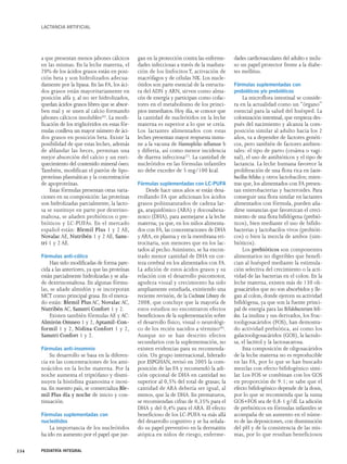 LACTANCIA ARTIFICIAL 
a que presentan menos jabones cálcicos 
en las mismas. En la leche materna, el 
70% de los ácidos grasos están en posi-ción 
beta y son hidrolizados adecua-damente 
por la lipasa. En las FA, los áci-dos 
grasos están mayoritariamente en 
posición alfa y, al no ser hidrolizados, 
quedan ácidos grasos libres que se absor-ben 
mal y se unen al calcio formando 
jabones cálcicos insolubles(6). La modi-ficación 
de los triglicéridos en estas fór-mulas 
conlleva un mayor número de áci-dos 
grasos en posición beta. Existe la 
posibilidad de que estas leches, además 
de ablandar las heces, permitan una 
mejor absorción del calcio y un enri-quecimiento 
del contenido mineral óseo. 
También, modifican el patrón de lipo-proteínas 
plasmáticas y la concentración 
de apoproteínas. 
Estas fórmulas presentan otras varia-ciones 
en su composición: las proteínas 
son hidrolizadas parcialmente, la lacto-sa 
se sustituye en parte por dextrino-maltosa, 
se añaden probióticos o pre-bióticos 
y LC-PUFAs. En el mercado 
español están: Blemil Plus 1 y 2 AE, 
Novalac AE, Nutribén 1 y 2 AE, Sanu-tri 
1 y 2 AE. 
Fórmulas anti-cólico 
Han sido modificadas de forma pare-cida 
a las anteriores, ya que las proteínas 
están parcialmente hidrolizadas y se aña-de 
dextrinomaltosa. En algunas fórmu-las, 
se añade almidón y se incorporan 
MCT como principal grasa. En el merca-do 
están: Blemil Plus AC, Novalac AC, 
Nutribén AC, Sanutri Confort 1 y 2. 
Existen también fórmulas AE y AC: 
Almirón Omneo 1 y 2, Aptamil-Con-formil 
1 y 2, Nidina Confort 1 y 2, 
Sanutri Confort 1 y 2. 
Fórmulas anti-insomnio 
Su desarrollo se basa en la diferen-cia 
en las concentraciones de los ami-noácidos 
en la leche materna. Por la 
noche aumenta el triptófano y dismi-nuyen 
la histidina guanosina e inosi-na. 
En nuestro país, se comercializa Ble-mil 
Plus día y noche de inicio y con-tinuación. 
Fórmulas suplementadas con 
nucleótidos 
La importancia de los nucleótidos 
ha ido en aumento por el papel que jue-gan 
en la protección contra las enferme-dades 
infecciosas a través de la madura-ción 
de los linfocitos T, activación de 
macrófagos y de células NK. Los nucle-ótidos 
son parte esencial de la estructu-ra 
del ADN y ARN, sirven como alma-cén 
de energía y participan como cofac-tores 
en el metabolismo de los princi-pios 
inmediatos. Hoy día, se conoce que 
la cantidad de nucleótidos en la leche 
materna es superior a lo que se creía. 
Los lactantes alimentados con estas 
leches presentan mayor respuesta inmu-ne 
a la vacuna de Haemophilus influenzae b 
y difteria, así como menor incidencia 
de diarrea infecciosa(7). La cantidad de 
nucleótidos en las fórmulas infantiles 
no debe exceder de 5 mg/100 kcal. 
Fórmulas suplementadas con LC-PUFA 
Desde hace unos años se están desa-rrollando 
FA que adicionan los ácidos 
grasos poliinsaturados de cadena lar-ga, 
araquidónico (ARA) y docosahexa-noico 
(DHA), para asemejarse a la leche 
materna; ya que, en los niños alimenta-dos 
con FA, las concentraciones de DHA 
y ARA, en plasma y en la membrana eri-trocitaria, 
son menores que en los lac-tados 
al pecho.Asimismo, se ha encon-trado 
menor cantidad de DHA en cor-teza 
cerebral en los alimentados con FA. 
La adición de estos ácidos grasos y su 
relación con el desarrollo psicomotor, 
agudeza visual y crecimiento ha sido 
ampliamente estudiada, existiendo una 
reciente revisión, de la Cochrane Library de 
2008, que concluye que la mayoría de 
estos estudios no encontraron efectos 
beneficiosos de la suplementación sobre 
el desarrollo físico, visual o neurológi-co 
de los recién nacidos a término(8). 
Aunque no se han descrito efectos 
secundarios con la suplementación, no 
existen evidencias para su recomenda-ción. 
Un grupo internacional, liderado 
por ESPGHAN, revisó en 2005 la com-posición 
de las FA y recomendó la adi-ción 
opcional de DHA en cantidad no 
superior al 0,5% del total de grasas; la 
cantidad de ARA debería ser igual, al 
menos, que la de DHA. En prematuros, 
se recomiendan cifras de 0,35% para el 
DHA y del 0,4% para el ARA. El efecto 
beneficioso de los LC-PUFA va más allá 
del desarrollo cognitivo y se ha señala-do 
su papel preventivo en la dermatitis 
atópica en niños de riesgo, enferme-dades 
cardiovasculares del adulto e inclu-so 
un papel protector frente a la diabe-tes 
mellitus. 
Fórmulas suplementadas con 
probióticos y/o prebióticos 
La microflora intestinal se conside-ra 
en la actualidad como un “órgano” 
esencial para la salud del huésped. La 
colonización intestinal, que empieza des-pués 
del nacimiento y alcanza la com-posición 
similar al adulto hacia los 2 
años, va a depender de factores genéti-cos, 
pero también de factores ambien-tales: 
el tipo de parto (cesárea o vagi-nal), 
el uso de antibióticos y el tipo de 
lactancia. La leche humana favorece la 
proliferación de una flora rica en Lacto-bacillus 
bifidus y otros lactobacilos; mien-tras 
que, los alimentados con FA presen-tan 
enterobacterias y bacteroides. Para 
conseguir una flora similar en lactantes 
alimentados con fórmula, pueden aña-dirse 
sustancias que favorezcan el creci-miento 
de una flora bifidógena (prebió-ticos), 
bien mediante el uso de bifido-bacterias 
y lactobacilos vivos (probióti-cos) 
o bien la mezcla de ambos (sim-bióticos). 
Los prebióticos son componentes 
alimentarios no digeribles que benefi-cian 
al huésped mediante la estimula-ción 
selectiva del crecimiento o la acti-vidad 
de las bacterias en el colon. En la 
leche materna, existen más de 130 oli-gosacáridos 
que no son absorbidos y lle-gan 
al colon, donde ejercen su actividad 
bifidógena, ya que son la fuente princi-pal 
de energía para las Bifidobacterium bifi-dus. 
La inulina y sus derivados, los fruc-tooligosacáridos 
(FOS), han demostra-do 
actividad prebiótica, así como los 
galactooligosacáridos (GOS), la lactulo-sa, 
el lactitol y la lactosacarosa. 
Esta composición de oligosacáridos 
de la leche materna no es reproducible 
en las FA, por lo que se han buscado 
mezclas con efecto bifidogénico simi-lar. 
Los FOS se combinan con los GOS 
en proporción de 9:1; se sabe que el 
efecto bifidogénico depende de la dosis, 
por lo que se recomienda que la suma 
GOS+FOS sea de 0,8-1 g/dl. La adición 
de prebióticos en fórmulas infantiles se 
acompaña de un aumento en el núme-ro 
de las deposiciones, con disminución 
del pH y de la consistencia de las mis-mas, 
por lo que resultan beneficiosos 
334 PEDIATRÍA INTEGRAL 
 