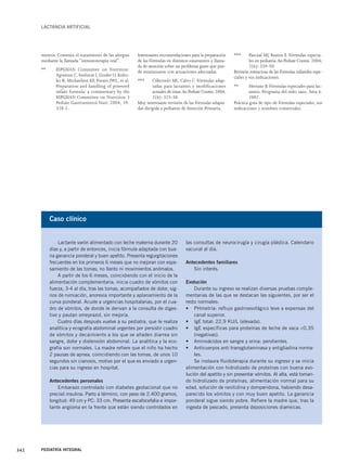 LACTANCIA ARTIFICIAL 
mentos. Comenta el tratamiento de las alergias 
mediante la llamada “inmunoterapia oral”. 
** ESPGHAN Committee on Nutrition: 
Agostoni C,Axelsson I, Goulet O, Kolez-ko 
B, Michaelsen KF, Puntis JWL, et al. 
Preparation and handling of powered 
infant formula: a commentary by the 
ESPGHAN Committee on Nutrition. J 
Pediatr Gastroenterol Nutr. 2004; 39: 
320-2. 
Interesantes recomendaciones para la preparación 
de las fórmulas en distintos estamentos y llama-da 
de atención sobre un problema grave que pue-de 
minimizarse con actuaciones adecuadas. 
*** Cilleruelo ML, Calvo C. Fórmulas adap-tadas 
para lactantes y modificaciones 
actuales de éstas.An Pediatr Contin. 2004; 
2(6): 325-38. 
Muy interesante revisión de las fórmulas adapta-das 
dirigida a pediatras de Atención Primaria. 
*** Pascual MJ, Ramos E. Fórmulas especia-les 
en pediatría.An Pediatr Contin. 2004; 
2(6): 339-50. 
Revisión minuciosa de las fórmulas infantiles espe-ciales 
y sus indicaciones. 
** Herranz B. Fórmulas especiales para lac-tantes. 
Programa del niño sano. Área 6. 
2007. 
Práctica guía de tipo de fórmulas especiales, sus 
indicaciones y nombres comerciales. 
Caso clínico 
Lactante varón alimentado con leche materna durante 20 
días y, a partir de entonces, inicia fórmula adaptada con bue-na 
ganancia ponderal y buen apetito. Presenta regurgitaciones 
frecuentes en los primeros 6 meses que no mejoran con espe-samiento 
de las tomas; no llanto ni movimientos anómalos. 
A partir de los 6 meses, coincidiendo con el inicio de la 
alimentación complementaria, inicia cuadro de vómitos con 
fuerza, 3-4 al día, tras las tomas, acompañados de dolor, sig-nos 
de rumiación, anorexia importante y aplanamiento de la 
curva ponderal. Acude a urgencias hospitalarias, por el cua-dro 
de vómitos, de donde le derivan a la consulta de diges-tivo 
y pautan omeprazol, sin mejoría. 
Cuatro días después vuelve a su pediatra, que le realiza 
analítica y ecografía abdominal urgentes por persistir cuadro 
de vómitos y decaimiento a los que se añaden diarrea sin 
sangre, dolor y distensión abdominal. La analítica y la eco-grafía 
son normales. La madre refiere que el niño ha hecho 
2 pausas de apnea, coincidiendo con las tomas, de unos 10 
segundos sin cianosis, motivo por el que es enviado a urgen-cias 
para su ingreso en hospital. 
Antecedentes personales 
Embarazo controlado con diabetes gestacional que no 
precisó insulina. Parto a término, con peso de 2.400 gramos, 
longitud: 49 cm y PC: 33 cm. Presenta escafocefalia e impor-tante 
angioma en la frente que están siendo controlados en 
342 PEDIATRÍA INTEGRAL 
las consultas de neurocirugía y cirugía plástica. Calendario 
vacunal al día. 
Antecedentes familiares 
Sin interés. 
Evolución 
Durante su ingreso se realizan diversas pruebas comple-mentarias 
de las que se destacan las siguientes, por ser el 
resto normales: 
• PHmetría: reflujo gastroesofágico leve a expensas del 
canal superior. 
• IgE total: 22,9 KU/L (elevada). 
• IgE específicas para proteínas de leche de vaca <0,35 
(negativas). 
• Aminoácidos en sangre y orina: pendientes. 
• Anticuerpos anti transglutaminasa y antigliadina norma-les. 
Se instaura fluidoterapia durante su ingreso y se inicia 
alimentación con hidrolizado de proteínas con buena evo-lución 
del apetito y sin presentar vómitos. Al alta, está toman-do 
hidrolizado de proteínas, alimentación normal para su 
edad, solución de ranitidina y domperidona, habiendo desa-parecido 
los vómitos y con muy buen apetito. La ganancia 
ponderal sigue siendo pobre. Refiere la madre que, tras la 
ingesta de pescado, presenta deposiciones diarreicas. 
 