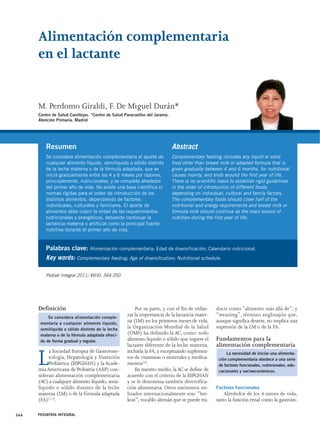 Alimentación complementaria 
en el lactante 
M. Perdomo Giraldi, F. De Miguel Durán* 
Centro de Salud Canillejas. *Centro de Salud Paracuellos del Jarama. 
Atención Primaria. Madrid 
Palabras clave: Alimentación complementaria; Edad de diversificación; Calendario nutricional. 
Key words: Complementary feeding; Age of diversification; Nutritional schedule. 
Definición 
La Sociedad Europea de Gastroente-rología, 
Hepatología y Nutrición 
Pediátrica (ESPGHAN) y la Acade-mia 
Americana de Pediatría (AAP) con-sideran 
alimentación complementaria 
(AC) a cualquier alimento líquido, semi-líquido 
o sólido distinto de la leche 
materna (LM) o de la fórmula adaptada 
(FA)(1,2). 
344 PEDIATRÍA INTEGRAL 
Por su parte, y con el fin de enfati-zar 
la importancia de la lactancia mater-na 
(LM) en los primeros meses de vida, 
la Organización Mundial de la Salud 
(OMS) ha definido la AC, como: todo 
alimento líquido o sólido que ingiere el 
lactante diferente de la leche materna, 
incluida la FA, y exceptuando suplemen-tos 
de vitaminas o minerales y medica-mentos( 
3). 
En nuestro medio, la AC se define de 
acuerdo con el criterio de la ESPGHAN 
y se le denomina también diversifica-ción 
alimentaria. Otros sinónimos uti-lizados 
internacionalmente son: “bei-kost”, 
vocablo alemán que se puede tra-ducir 
como “alimento más allá de”; y 
“weaning”, término anglosajón que, 
aunque significa destete, no implica una 
supresión de la LM o de la FA. 
Fundamentos para la 
alimentación complementaria 
Factores funcionales 
Alrededor de los 4 meses de vida, 
tanto la función renal como la gastroin- 
Resumen 
Se considera alimentación complementaria al aporte de 
cualquier alimento líquido, semilíquido o sólido distinto 
de la leche materna o de la fórmula adaptada, que se 
inicia gradualmente entre los 4 y 6 meses por razones, 
principalmente, nutricionales, y se completa alrededor 
del primer año de vida. No existe una base científica ni 
normas rígidas para el orden de introducción de los 
distintos alimentos, dependiendo de factores 
individuales, culturales y familiares. El aporte de 
alimentos debe cubrir la mitad de los requerimientos 
nutricionales y energéticos, debiendo continuar la 
lactancia materna o artificial como la principal fuente 
nutritiva durante el primer año de vida. 
Abstract 
Complementary feeding includes any liquid or solid 
food other than breast milk or adapted formula that is 
given gradually between 4 and 6 months, for nutritional 
causes mainly, and ends around the first year of life. 
There is no scientific basis to establish rigid guidelines 
in the order of introduction of different foods, 
depending on individual, cultural and family factors. 
The complementary foods should cover half of the 
nutritional and energy requirements and breast milk or 
formula milk should continue as the main source of 
nutrition during the first year of life. 
Pediatr Integral 2011; XV(4): 344-350 
Se considera alimentación comple-mentaria 
a cualquier alimento líquido, 
semilíquido o sólido distinto de la leche 
materna o de la fórmula adaptada ofreci-do 
de forma gradual y regular. 
La necesidad de iniciar una alimenta-ción 
complementaria obedece a una serie 
de factores funcionales, nutricionales, edu-cacionales 
y socioeconómicos. 
 