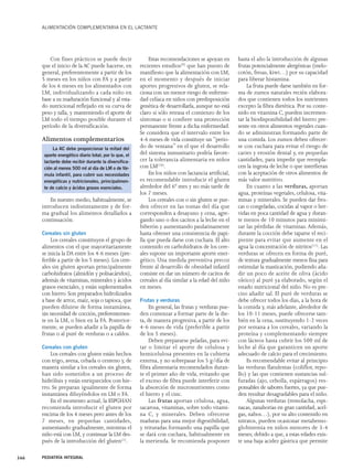 ALIMENTACIÓN COMPLEMENTARIA EN EL LACTANTE 
Con fines prácticos se puede decir 
que el inicio de la AC puede hacerse, en 
general, preferentemente a partir de los 
5 meses en los niños con FA y a partir 
de los 6 meses en los alimentados con 
LM, individualizando a cada niño en 
base a su maduración funcional y al esta-do 
nutricional reflejado en su curva de 
peso y talla, y manteniendo el aporte de 
LM todo el tiempo posible durante el 
período de la diversificación. 
Alimentos complementarios 
La AC debe proporcionar la mitad del 
aporte energético diario total; por lo que, el 
lactante debe recibir durante la diversifica-ción 
al menos 500 ml al día de LM o de fór-mula 
infantil, para cubrir sus necesidades 
energéticas y nutricionales, principalmen-te 
de calcio y ácidos grasos esenciales. 
En nuestro medio, habitualmente, se 
introducen indistintamente y de for-ma 
gradual los alimentos detallados a 
continuación. 
Cereales sin gluten 
Los cereales constituyen el grupo de 
alimentos con el que mayoritariamente 
se inicia la DA entre los 4-6 meses (pre-ferible 
a partir de los 5 meses). Los cere-ales 
sin gluten aportan principalmente 
carbohidratos (almidón y polisacáridos), 
además de vitaminas, minerales y ácidos 
grasos esenciales, y están suplementados 
con hierro. Son preparados hidrolizados 
a base de arroz, maíz, soja o tapioca, que 
pueden diluirse de forma instantánea, 
sin necesidad de cocción, preferentemen-te 
en la LM, o bien en la FA. Posterior-mente, 
se pueden añadir a la papilla de 
frutas o al puré de verduras o a caldos. 
Cereales con gluten 
Los cereales con gluten están hechos 
con trigo, avena, cebada o centeno y, de 
manera similar a los cereales sin gluten, 
han sido sometidos a un proceso de 
hidrólisis y están enriquecidos con hie-rro. 
Se preparan igualmente de forma 
instantánea diluyéndolos en LM o FA. 
En el momento actual, la ESPGHAN 
recomienda introducir el gluten por 
encima de los 4 meses pero antes de los 
7 meses, en pequeñas cantidades, 
aumentando gradualmente, mientras el 
niño está con LM, y continuar la LM des-pués 
de la introducción del gluten(1). 
Estas recomendaciones se apoyan en 
recientes estudios(9) que han puesto de 
manifiesto que la alimentación con LM, 
en el momento y después de iniciar 
aportes progresivos de gluten, se rela-ciona 
con un menor riesgo de enferme-dad 
celíaca en niños con predisposición 
genética de desarrollarla, aunque no está 
claro si sólo retrasa el comienzo de los 
síntomas o si confiere una protección 
permanente frente a dicha enfermedad. 
Se considera que el intervalo entre los 
4-6 meses de vida constituye un “perio-do 
de ventana” en el que el desarrollo 
del sistema inmunitario podría favore-cer 
la tolerancia alimentaria en niños 
con LM(10). 
En los niños con lactancia artificial, 
es recomendable introducir el gluten 
alrededor del 6º mes y no más tarde de 
los 7 meses. 
Los cereales con o sin gluten se pue-den 
ofrecer en las tomas del día que 
corresponden a desayuno y cena, agre-gando 
uno o dos cacitos a la leche en el 
biberón y aumentando paulatinamente 
hasta obtener una consistencia de papi-lla 
que pueda darse con cuchara. El alto 
contenido en carbohidratos de los cere-ales 
supone un importante aporte ener-gético. 
Una medida preventiva precoz 
frente al desarrollo de obesidad infantil 
consiste en dar un número de cacitos de 
cereales al día similar a la edad del niño 
en meses. 
Frutas y verduras 
En general, las frutas y verduras pue-den 
comenzar a formar parte de la die-ta, 
de manera progresiva, a partir de los 
4-6 meses de vida (preferible a partir 
de los 5 meses). 
Deben prepararse peladas, para evi-tar 
o limitar el aporte de celulosa y 
hemicelulosa presentes en la cubierta 
externa, y no sobrepasar los 5 g/día de 
fibra alimentaria recomendados duran-te 
el primer año de vida, evitando que 
el exceso de fibra puede interferir con 
la absorción de micronutrientes como 
el hierro y el cinc. 
Las frutas aportan celulosa, agua, 
sacarosa, vitaminas, sobre todo vitami-na 
C, y minerales. Deben ofrecerse 
maduras para una mejor digestibilidad, 
y trituradas formando una papilla que 
se dará con cuchara, habitualmente en 
la merienda. Se recomienda posponer 
hasta el año la introducción de algunas 
frutas potencialmente alergénicas (melo-cotón, 
fresas, kiwi…) por su capacidad 
para liberar histamina. 
La fruta puede darse también en for-ma 
de zumos naturales recién elabora-dos 
que contienen todos los nutrientes 
excepto la fibra dietética. Por su conte-nido 
en vitamina C, pueden incremen-tar 
la biodisponibilidad del hierro pre-sente 
en otros alimentos vegetales cuan-do 
se administran formando parte de 
una comida. Los zumos deben ofrecer-se 
con cuchara para evitar el riesgo de 
caries y erosión dental y, en pequeñas 
cantidades, para impedir que reempla-cen 
la ingesta de leche o que interfieran 
con la aceptación de otros alimentos de 
más valor nutritivo. 
En cuanto a las verduras, aportan 
agua, proteínas vegetales, celulosa, vita-minas 
y minerales. Se pueden dar fres-cas 
o congeladas, cocidas al vapor o her-vidas 
en poca cantidad de agua y duran-te 
menos de 10 minutos para minimi-zar 
las pérdidas de vitaminas. Además, 
durante la cocción debe taparse el reci-piente 
para evitar que aumente en el 
agua la concentración de nitritos(11). Las 
verduras se ofrecen en forma de puré, 
de textura gradualmente menos fina para 
estimular la masticación, pudiendo aña-dir 
un poco de aceite de oliva (ácido 
oleico) al puré ya elaborado, según el 
estado nutricional del niño. No es pre-ciso 
añadir sal. El puré de verduras se 
debe ofrecer todos los días, a la hora de 
la comida y, más adelante, alrededor de 
los 10-11 meses, puede ofrecerse tam-bién 
en la cena, sustituyendo 1-2 veces 
por semana a los cereales, variando la 
proteína y complementando siempre 
con lácteos hasta cubrir los 500 ml de 
leche al día que garanticen un aporte 
adecuado de calcio para el crecimiento. 
Es recomendable evitar al principio 
las verduras flatulentas (coliflor, repo-llo) 
y las que contienen sustancias sul-furadas 
(ajo, cebolla, espárragos) res-ponsables 
de sabores fuertes, ya que pue-den 
resultar desagradables para el niño. 
Algunas verduras (remolacha, espi-nacas, 
zanahorias en gran cantidad, acel-gas, 
nabos…), por su alto contenido en 
nitratos, pueden ocasionar metahemo-globinemia 
en niños menores de 3-4 
meses; debido a que, a estas edades exis-te 
una baja acidez gástrica que permite 
346 PEDIATRÍA INTEGRAL 
 