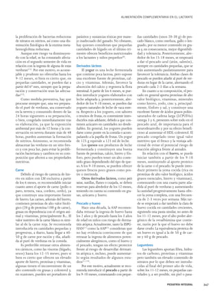 la proliferación de bacterias reductoras 
de nitratos en nitritos, así como una dis-minución 
fisiológica de la enzima meta-hemoglobina 
reductasa. 
Aunque este riesgo va disminuyen-do 
con la edad, se ha constatado afecta-ción 
en el segundo semestre de vida en 
relación con la ingesta de alguna de estas 
verduras(12). Por este motivo, es aconse-jable 
y prudente no ofrecerlas hasta los 
9-12 meses, si bien es cierto que, en 
pequeñas cantidades, se pueden dar a 
partir del 6º mes, siempre que la prepa-ración 
y conservación sean las adecua-das( 
13). 
Como medida preventiva, hay que 
procurar siempre que, una vez prepara-do 
el puré de verduras, sea conservado 
en la nevera y consumido dentro de las 
24 horas siguientes a su preparación, 
o bien, congelado inmediatamente tras 
su elaboración, ya que la exposición 
ambiental por más de 12 horas y la con-servación 
en nevera durante más de 48 
horas, pueden aumentan la formación 
de nitritos. Asimismo, se recomienda 
almacenar las verduras en un sitio fres-co 
y con poca luz, para evitar la prolife-ración 
bacteriana y cambios en su com-posición 
que afecten a sus propiedades 
nutritivas. 
Carne 
Debido al riesgo de carencia de hie-rro 
en niños con LM exclusiva a partir 
de los 6 meses, es recomendable iniciar 
cuanto antes el aporte de carne (pollo o 
pavo, ternera, vaca, cordero, cerdo), ya 
que constituye una importante fuente 
de hierro. Las carnes, además del hierro, 
contienen proteínas de alto valor bioló-gico 
(20 g de proteína/100 g de carne), 
grasas en dependencia con el origen ani-mal 
y vitaminas, principalmente B12. El 
valor nutritivo de la carne blanca es simi-lar 
al de la carne roja. Se recomienda 
introducirla en cantidades pequeñas y 
progresivas, a diario, hasta llegar a 40- 
50 g de carne por ración y día, añadi-da 
al puré de verduras en la comida. 
Es preferible retrasar otros alimen-tos 
cárnicos, como las vísceras (hígado, 
sesos) hasta los 12-15 meses; pues si 
bien es cierto que ofrecen un elevado 
aporte de hierro, proteínas y vitaminas, 
algunas tienen el inconveniente de un 
alto contenido en grasas y colesterol y, 
en ocasiones, pueden ser portadores de 
ALIMENTACIÓN COMPLEMENTARIA EN EL LACTANTE 
parásitos y sustancias tóxicas por mane-jo 
inadecuado del ganado. No obstante, 
hay quienes consideran que pequeñas 
cantidades de hígado en el último tri-mestre 
ofrecen beneficios nutricionales 
a los lactantes y niños pequeños(8). 
Derivados lácteos 
El yogur es una leche fermentada 
que contiene poca lactosa, pero supone 
una excelente fuente de proteínas, cal-cio 
y vitaminas. Además, favorece la 
absorción del calcio y regenera la flora 
intestinal.A partir de los 6 meses, se pue-den 
introducir yogures elaborados con 
leche adaptada y, posteriormente, alre-dedor 
de los 9-10 meses, se pueden dar 
yogures naturales de leche de vaca ente-ra. 
Respecto a los yogures, con sabores 
o trocitos de frutas, es conveniente intro-ducirlos 
más adelante, debido a que con-tienen 
azúcares en cantidades no desde-ñables. 
En general, los yogures pueden 
darse como postre en la comida o acom-pañando 
a la papilla de frutas. Un yogur 
de 125 g equivale a 125 ml de leche. 
Los quesos son productos de leche 
fermentada y constituyen una buena 
fuente de proteínas, calcio, hierro y fós-foro, 
pero pueden tener un alto conte-nido 
graso dependiendo del tipo de que-so. 
A los 9-10 meses, se pueden ofrecer 
quesos frescos poco grasos como pos-tre 
o merienda. 
Otros derivados lácteos, como petit 
suisse, natillas, flanes o cuajada, se deben 
reservan para alrededor de los 12 meses, 
teniendo en cuenta su contenido en gra-sas, 
azúcares y huevo. 
Pescado y huevo 
Hace una década, la AAP recomen-daba 
retrasar la ingesta de huevo hasta 
los 2 años y de pescado hasta los 3 años 
de edad en niños con riesgo de derma-titis 
atópica.Actualmente, tanto la ESPG-HAN( 
1) como la AAP(2) consideran que 
no hay evidencia convincente de que 
retrasar la ingesta de alimentos poten-cialmente 
alergénicos, como el huevo y 
el pescado, tengan un efecto protector 
frente al riesgo de desarrollar dermati-tis 
atópica e, incluso, puede aumentar-lo 
según resultados de algunos estu-dios( 
11,14). 
Por este motivo, actualmente se reco-mienda 
introducir el pescado a partir de 
los 9-10 meses, comenzando con peque-ñas 
cantidades (unos 20-30 g) de pes-cado 
blanco, como merluza, gallo o len-guado, 
por su menor contenido en gra-sa 
y, en consecuencia, mejor digestibili-dad 
y tolerancia. Posteriormente, alre-dedor 
de los 15-18 meses, se empezará 
a dar el pescado azul (atún, salmón), 
siempre en cantidades pequeñas, que se 
irán aumentando paulatinamente para 
favorecer la tolerancia. Ambas clases de 
pescado se pueden añadir al puré de ver-duras 
en lugar de la carne, alternando el 
pescado cada 2-3 días a la semana. 
En cuanto a su composición, el pes-cado 
en general aporta proteínas de alto 
valor biológico, vitaminas, minerales 
como hierro, yodo, cinc y, principal-mente, 
fósforo y sal, y constituye una 
excelente fuente de ácidos grasos poliin-saturados 
de cadena larga (LCPUFAs) 
omega 3 y 6, presentes sobre todo en el 
pescado azul, de importancia para el 
neurodesarrollo y por su efecto benefi-cioso 
al aumentar el HDL-colesterol. El 
pescado congelado tiene igual valor 
nutritivo que el fresco y la ventaja adi-cional 
de evitar el potencial riesgo de 
reacción alérgica frente al anisakis. 
En relación con el huevo, se puede 
iniciar también a partir de los 9-10 
meses, sustituyendo al aporte proteico 
de la carne o el pescado. Se puede intro-ducir 
primero la yema cocida (rica en 
proteínas de alto valor biológico, ácidos 
grasos esenciales, hierro y vitaminas), 
comenzando con una cuarta parte aña-dida 
al puré de verduras y aumentando 
la cantidad progresivamente hasta ofre-cer 
la yema completa, con una frecuen-cia 
de 2-3 veces por semana. Más tar-de 
se empezará a dar también la clara de 
huevo cocida en cantidades crecientes, 
siguiendo una pauta similar, no antes de 
los 11-12 meses, por el alto poder aler-génico 
de la ovoalbúmina que contie-ne, 
razón por la que el huevo no debe 
darse crudo. La equivalencia proteica de 
un huevo es igual a la de 50 g de car-ne 
y 60 g de pescado. 
Legumbres 
Las legumbres aportan fibra, hidra-tos 
de carbono, proteínas y vitaminas 
pero también un elevado contenido de 
nitratos por lo que deben ser introdu-cidas 
al final del primer año de vida, 
sobre los 11-12 meses, en pequeñas can-tidades 
y, a ser posible, sin piel o pasa- 
PEDIATRÍA INTEGRAL 347 
 