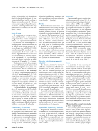 ALIMENTACIÓN COMPLEMENTARIA EN EL LACTANTE 
das por el pasapurés, para favorecer su 
digestión y evitar la flatulencia. Es con-veniente 
añadirlas al puré de verduras o 
al arroz con una frecuencia de 1-2 veces 
por semana.Aunque las legumbres apor-tan 
hierro, la biodisponibilidad es baja 
por su elevado contenido en fibra die-tética 
y fitatos. 
Leche de vaca 
Se recomienda, en general, no intro-ducir 
la LV hasta los 12 meses, por el 
riesgo de inducir anemia ferropénica 
debido a su bajo contenido en hierro 
y a su relación con microsangrados a 
nivel intestinal, aunque esto último no 
ha sido demostrado en mayores de 9 
meses. De ahí que, la ESPGHAN (2008) 
considere aceptable introducir peque-ñas 
cantidades de LV entre los 9 y 12 
meses, dependiendo de la situación 
socioeconómica y los patrones cultura-les 
de la población(1). Si el poder adqui-sitivo 
de la familia lo permite, se puede 
posponer la LV hasta los 15-18 meses. 
En los menores de 2 años, siempre 
se dará la LV entera, dada la necesidad 
del aporte energético de las grasas para 
el crecimiento. Por esta misma razón, 
no se recomienda la LV desnatada 
(<0,5% de grasa) en esta etapa de la 
vida. La LV semidesnatada (1,5-2% de 
grasa) tiene una densidad calórica muy 
baja, por lo que se necesita una inges-ta 
elevada para cubrir las necesidades 
energéticas, lo que podría conllevar un 
excesivo aporte de proteínas y una 
sobrecarga de solutos a nivel renal. 
Las llamadas leches de crecimiento 
sirven de transición entre la fórmula de 
continuación y la LV entera y son pre-parados 
de leche desnatada enriqueci-da 
con hierro, ácidos grasos esencia-les, 
vitaminas y minerales. Se pueden 
ofrecer durante un tiempo variable has-ta 
la edad de 2-3 años, según las nece-sidades 
nutricionales del niño y las posi-bilidades 
económicas de la familia. 
Condimentos y edulcorantes 
No se deben añadir ni sal ni azúcar 
en la preparación de los alimentos des-tinados 
a lactantes durante el primer año 
de vida; puesto que, ambos componen-tes 
se encuentran en cantidades suficien-tes 
de forma natural en la dieta.Tampo-co 
se deben dar edulcorantes, como la 
miel y la leche condensada, porque 
refuerzan la preferencia innata por los 
sabores dulces y conllevan riesgo de 
caries dentales y obesidad. 
Bebidas 
La diversificación alimentaria con-lleva 
un aumento de solutos y de carga 
osmolar importante por lo que es con-veniente 
aumentar el aporte de líquidos 
ofreciendo pequeñas cantidades de agua 
a lo largo del día, hasta un total de 0,6 
L/día entre los 0-6 meses, 0,8 L/día 
entre 7-12 meses y 1,3 L/día para los 
niños de 1-3 años(7). Los niños amaman-tados 
reciben líquidos suficientes, ya 
que la LM tiene un elevado contenido 
de agua (87%) en su composición. 
Hay que evitar las bebidas excitan-tes, 
como café, té o infusiones, por su 
escaso valor energético, así como los 
zumos artificiales y bebidas carbonata-das, 
que pueden disminuir el apetito y 
la aceptación de otros nutrientes. 
Alimentos infantiles de preparación 
industrial 
Los llamados “potitos” o “tarritos” 
o baby food son alimentos infantiles ela-borados 
a base de frutas, verduras, car-nes 
y pescado, teniendo en cuenta los 
requerimientos nutricionales de los lac-tantes 
y niños de corta edad. Su elabo-ración 
y composición cumplen las nor-mativas 
de la Reglamentación Técnico- 
Sanitaria de la Unión Europea. Son pre-parados 
de textura variable: homoge-neizada 
para el inicio de la AC, o más 
espesa con trocitos de alimentos, con el 
fin de estimular la masticación a medi-da 
que avanza la diversificación. 
A pesar de ser nutricionalmente ade-cuados 
y sin riesgo de contaminación 
bacteriana, no deben sustituir los ali-mentos 
preparados a nivel familiar, reser-vándose 
para determinadas situaciones 
como salidas y viajes, y respetando siem-pre 
las condiciones de uso y conserva-ción 
indicadas en el etiquetado. 
Suplementos vitamínicos y minerales 
En general, la diversificación alimen-taria 
aporta los micronutrientes necesa-rios 
en el primer año de la vida con 
excepción de algunos, como la vitami-na 
D y el hierro, cuya deficiencia pue-de 
derivar en enfermedades importan-tes 
y que requieren suplementos adicio-nales 
a la dieta. 
Vitamina D 
La vitamina D es una vitamina lipo-soluble 
que procede en un 90% de la 
síntesis cutánea inducida por las radia-ciones 
solares UVB y solo un 10% es 
aportado por la dieta. La vitamina D jue-ga 
un papel fundamental en la preven-ción 
del raquitismo y de una larga serie 
de enfermedades (osteoporosis, diabe-tes 
mellitus tipo 1, diversas neoplasias, 
artritis reumatoide, trastornos cardiovas-culares, 
enfermedades psiquiátricas…). 
En España, todas las fórmulas infantiles 
están suplementadas con vitamina D a 
razón de 400 UI/litro. Tanto la AAP, 
como diversas sociedades pediátricas 
internacionales y una reciente Revisión 
Cochrane (2008) recomiendan actual-mente 
un suplemento diario de 400 UI 
de vitamina D, durante el primer año de 
vida, a partir de los 15 días, tanto si el 
lactante recibe LM como si se alimenta 
con fórmula adaptada con una ingesta 
menor de un litro de leche al día(15). 
Hierro 
A partir del 4º mes aumentan los 
requerimientos de hierro por el creci-miento 
rápido. El hierro en la LM es poco 
pero tiene una elevada biodisponibili-dad, 
por lo que cubre los requerimien-tos 
en los primeros 6 meses.Actualmen-te, 
tanto las fórmulas infantiles como los 
cereales están suplementados con hie-rro; 
por lo que, partir de los 4-6 meses, 
en general, se logran aportes adecuados 
de hierro con la dieta, a través de la LM 
o FA, los cereales fortificados y especial-mente 
por la ingesta de carne y pesca-do. 
Sólo se recomienda dar suplementos 
exógenos de hierro a lactantes con LM 
exclusiva por encima de los 6 meses (1 
mg/kg/día), a prematuros o de bajo 
peso (2 mg/kg/día) y en casos puntua-les 
de hemólisis, anemia neonatal o defi-ciencias 
por sociopatías u otras causas. 
Alimentación complementaria 
y dieta vegetariana 
Los lactantes y niños menores de 2 
años no deben recibir dietas vegetaria-nas 
por el insuficiente aporte de energía, 
y el riesgo de carencias nutricionales de 
vitaminas (B12, riboflavina, D), proteínas 
animales, y minerales (hierro, cinc, cal-cio). 
Estas deficiencias se ven compen-sadas 
cuando la dieta incluye leche, deri-vados 
lácteos y huevos, ya que propor- 
348 PEDIATRÍA INTEGRAL 
 