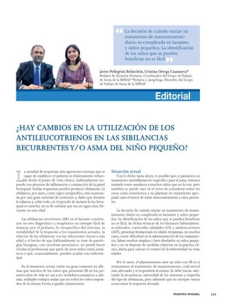 La decisión de cuándo iniciar un 
tratamiento de mantenimiento 
diario es complicada en lactantes 
y niños pequeños. La identificación 
de los niños que se pueden 
beneficiar no es fácil 
Javier Pellegrini Belinchón, Cristina Ortega Casanueva* 
Pediatra de Atención Primaria. Coordinador del Grupo de Trabajo 
de Asma de la SEPEAP. *Pediatra y alergóloga. Miembro del Grupo 
de Trabajo de Asma de la SEPEAP 
¿HAY CAMBIOS EN LA UTILIZACIÓN DE LOS 
ANTILEUCOTRIENOS EN LAS SIBILANCIAS 
RECURRENTES Y/O ASMA DEL NIÑO PEQUEÑO? 
La variedad de respuestas ante agresiones externas que es 
capaz de establecer el pulmón es relativamente reduci-da 
desde el punto de vista clínico, habitualmente res-ponde 
con procesos de inflamación y contracción de la pared 
bronquial. Ambas respuestas pueden producir sibilancias. La 
sibilancia, por tanto, como signo inespecífico, está ocasiona-da 
por una gran variedad de estímulos y, dado que durante 
la infancia y, sobre todo, en el periodo de lactante la luz bron-quial 
es estrecha, no es de extrañar que sea un signo muy fre-cuente 
en esta edad. 
Las sibilancias recurrentes (SR) en el lactante constitu-yen 
un reto diagnóstico y terapéutico no siempre fácil de 
manejar por el pediatra; lo inespecífico del síntoma, la 
variabilidad de la respuesta a los tratamientos actuales, la 
relación de las sibilancias con las infecciones víricas a esta 
edad y el hecho de que habitualmente se trate de patolo-gías 
benignas, con excelente pronóstico, no puede hacer 
olvidar al profesional que parte de estos niños serán asmá-ticos 
o que, ocasionalmente, pueden ocultar otra enferme-dad. 
En el momento actual, existe un gran consenso en afir-mar 
que muchos de los niños que presentan SR en los pri-meros 
años de vida no van a ser verdaderos asmáticos y, ade-más, 
múltiples trabajos avalan que no todos los niños respon-den 
de la misma forma a iguales tratamientos. 
Situación actual 
Editorial 
Con lo dicho hasta ahora, es posible que, si pautamos un 
tratamiento antiinflamatorio específico para el asma, estemos 
tratando como asmáticos a muchos niños que no lo son, pero 
también se puede caer en el error de considerar todos los 
casos como transitorios y no plantear un tratamiento apro-piado 
ante el temor de tratar innecesariamente a estos pacien-tes. 
La decisión de cuándo iniciar un tratamiento de mante-nimiento 
diario es complicada en lactantes y niños peque-ños. 
La identificación de los niños que se pueden beneficiar 
no es fácil, las fichas técnicas de los fármacos habitualmen-te 
utilizados, corticoides inhalados (CI) y antileucotrienos 
(ALT), presentan limitaciones en edades tempranas; en muchos 
casos, existe dificultad en la administración de los tratamien-tos, 
faltan estudios amplios y bien diseñados en niños peque-ños 
y no se dispone de medidas objetivas en la práctica clí-nica 
diaria para valorar el control de la enfermedad en estas 
edades. 
Por lo tanto, el planteamiento ante un niño con SR es si 
instauramos el tratamiento de mantenimiento, cuál será el 
más adecuado y si responderá al mismo. Se debe iniciar valo-rando 
la recurrencia, intensidad de los síntomas y sospecha 
del tipo de sibilancias, pero sabiendo que no siempre vamos 
a encontrar la respuesta deseada. 
PEDIATRÍA INTEGRAL 295 
“ 
” 
 
