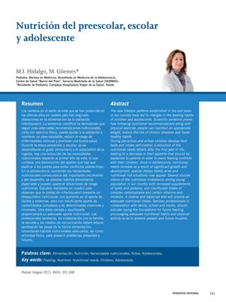 Nutrición del preescolar, escolar 
y adolescente 
M.I. Hidalgo, M. Güemes* 
Pediatra. Doctora en Medicina. Acreditada en Medicina de la Adolescencia. 
Centro de Salud “Barrio del Pilar”. Servicio Madrileño de la Salud (SERMAS). 
*Residente de Pediatría. Complejo Hospitalario Virgen de la Salud. Toledo 
Abstract 
The new lifestyle patterns established in the last years 
in our country have led to changes in the feeding habits 
of children and adolescents. Scientific evidence proves 
how following nutritional recommendations along with 
physical exercise, people can maintain an appropriate 
weight, reduce the risk of chronic diseases and foster 
healthy habits. 
During pre-school and school children develop food 
taste and intake self-control; a reduction of the 
nutritional needs befalls after the first year of life, 
leading to a decrease in their appetite that should be 
explained to parents in order to avoid feeding conflicts 
with their children. Once in adolescence, nutritional 
needs increase as a result of significant growth and 
development, special dietary habits arise and 
nutritional risk situations may appear. Several studies 
inform of the nutritional misbalance among young 
population in our country with increased supplements 
of lipids and proteins, and insufficient intake of 
complex carbohydrates and certain vitamins and 
minerals. A diverse and balanced diet will provide an 
adequate nutritional intake. Sanitary professionals in 
collaboration with family, school and media, should 
educate laying the foundations for future feeding, 
encouraging adequate nutritional habits and physical 
activity so as to prevent present and future troubles. 
PEDIATRÍA INTEGRAL 351 
Resumen 
Los cambios en el estilo de vida que se han producido en 
los últimos años en nuestro país han originado 
alteraciones en la alimentación de la población 
infantojuvenil. La evidencia científica ha demostrado que 
seguir unas adecuadas recomendaciones nutricionales, 
junto con ejercicio físico, puede ayudar a la población a 
mantener un peso saludable, reducir el riesgo de 
enfermedades crónicas y promover una buena salud. 
Durante la etapa preescolar y escolar, se va 
desarrollando el gusto alimentario y el autocontrol de la 
ingesta, hay una reducción de las necesidades 
nutricionales respecto al primer año de vida, lo que 
conlleva una disminución del apetito que hay que 
explicar a los padres para evitar conflictos padres-hijos. 
En la adolescencia, aumentan las necesidades 
nutricionales consecuencia del importante crecimiento 
y del desarrollo, se adoptan hábitos alimentarios 
especiales y pueden aparecer situaciones de riesgo 
nutricional. Estudios realizados en nuestro país 
observan que la población infantojuvenil presenta un 
desequilibrio nutricional, con aumento en el aporte de 
lípidos y proteínas, pero con insuficiente aporte de 
carbohidratos complejos y de determinadas vitaminas y 
minerales. Una dieta variada y equilibrada 
proporcionará un adecuado aporte nutricional. Los 
profesionales sanitarios, en colaboración con la familia, 
la escuela y los medios de comunicación deben educar, 
sembrando las bases de la futura alimentación, 
fomentando hábitos nutricionales adecuados, así como 
actividad física, para prevenir problemas presentes y 
futuros. 
Palabras clave: Alimentación; Nutrición; Necesidades nutricionales; Niños; Adolescentes. 
Key words: Feeding; Nutrition; Nutritional needs; Children; Adolescents. 
Pediatr Integral 2011; XV(4): 351-368 
 